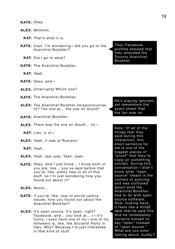 KATE:  ALEX:  KAT:  KATE:  KAT:  KATE:  KAT:  KATE:  ALEX:  KATE:  ALEX:  KATE:  ALEX:  KAT:  ALEX:  KAT:  ALEX:  KATE:  ALEX:  KATE:  ALEX:  Oxay. Mmhmm. That’s what it s,  Cool. I’m wondering —did you go to the Anarchist Bookfair?  Did I go to what? The Anarchist Bookafr Yeah  Okay, and  [interrupts] Which one? The Anarchist Bookafr  The Anarchist Bookfair [mispronounces i]7 The one at... the one on Gould?  Anarchist Bookfair There was the one on Gould... no Like, U of  Yaah, it was at Ryerson.  Yoah  Yeah, last year. Yean, yeah  Okay. And I just know... | know both of you are, like... you’ve said before that you’re, like, pretty new to all of this stuff, 50 I’m just wondering how you found out about it?  About  I you’re, like, new to social justice issues, fow you found out about the Anarchist Bookfair?  It’s apen source. It’s open, right? Facebook, and... you look at... I—it’s funny, | even have one of my— one of my followars is, like, the Socialist Party in ltaly. Why? Because I’m just interested in that kind of stuff  19  profiles showed that they attended the Toranto Anarchist  playing ignorant remembers the 4 stroot that the fair was on  Kate: Of all of the things that they said during this  interaction, this tance for   they’re cops (or something similar). During th conversation | didn’t know what  Source” meant in the conte cing and was confused about what the Anarehi  it feals Iik deal that he said And he immediately corracts himself t  talking about, b 